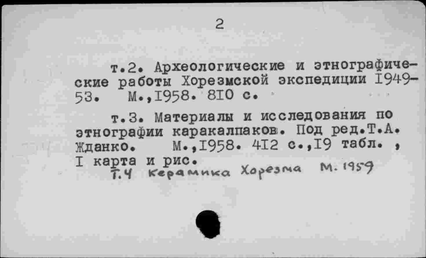 ﻿2
T»2» Археологические и этнографические работы Хорезмской экспедиции 1949-53. М.,1958. 810 с. *
т.З. Материалы и исследования по этнографии каракалпаков. Под ред.Т.А. Жданко. М.,1958. 412 с.,19 табл. , I карта и рис. ,
Т.Ч Керамика М.